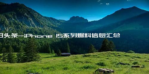 今日头条-iPhone 15系列爆料信息汇总，最大升级是iPhone 15 Pro！